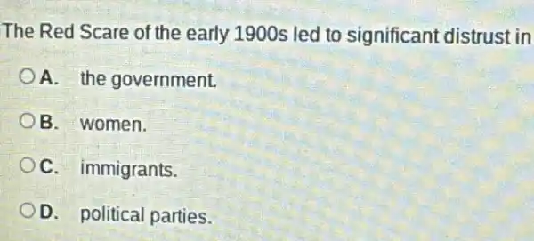 The Red Scare of the early 1900s led to significant distrust in
A. the government.
B. women.
C. immigrants.
D. political parties.