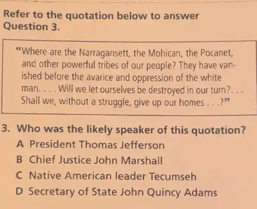 Refer to the quotation below to answer
Question 3.
"Where are the Narragansett the Mohican, the Pocanet,
and other powerful tribes of our people? They have van-
ished before the avarice and oppression of the white
man __ Will we let ourselves be destroyed in our turn? __
Shall we, without a struggle, give up our homes __
3. Who was the likely speaker of this quotation?
A President Thomas Jefferson
B Chief Justice John Marshall
C Native Americar leader Tecumseh
D Secretary of State John Quincy Adams