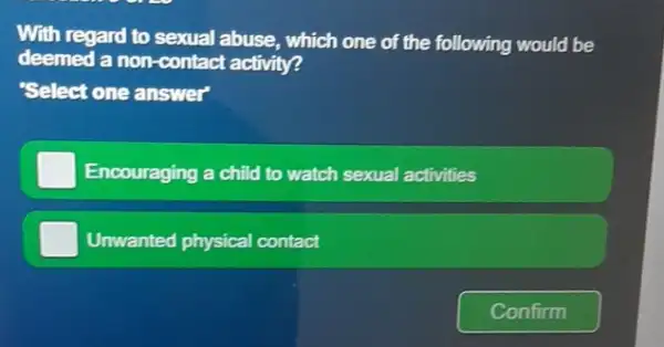 With regard to sexual abuse, which one of the following would be
deemed a non-contact activity?
"Select one answer
Encouraging a child to watch sexual activities
Unwanted physical contact