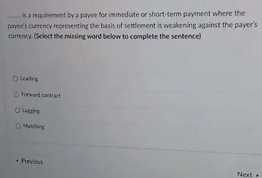 __ is a requirement by a payee for immediate or short-term payment where the
payee's currency representing the basis of settlement is weakening against the payer's
currency. (Select the missing word below to complete the sentence)
Leading
Forward contract
Lagging
Matching
- Previous