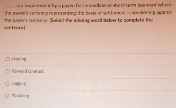 __ is a requirement by a payee for immediate or short-term payment where
the payee's currency representing the basis of settlement is weakening against
the payer's currency. (Select the missing word below to complete the
sentence)
Leading
Forward contract
Lagging
Matching