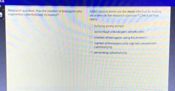 Research question: Has the number of teenagers who
experience cyberbullying increased?
Which search terms are the most effective for finding
an answer to the research question? Check all that
apply.
percentage of teenagers cyberbullied
D number of teenagers using the Internet
D number of teenagers who regularly experience
cyberbullying
D preventing cyberbullying