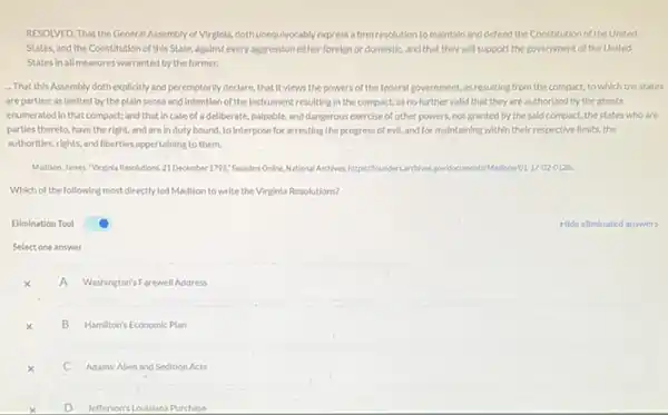 RESOLVED, That the General Assembly of Virginla,dothunequivocably)express a firm resolution to maintain and defend the Constitution of the United
States, and the Constitution of this State, against every aggression either foreign or domestic, and that they will support the government.of the United
States in all measures warranted by the former.
-That this Assembly doth explicitly and peremptorily declare that it views the powers of the federal government, as resulting from the compact, to which the states
are partles; as limited by the plain sense and Intention of the Instrument resulting In the compact; as no further valid that they are authorized by the grants
enumerated in that compact.and that incase of a deliberate, palpable,and dangerous exercise of other powers, not granted by the sald compact, the states who are
parties thereto, have the right, and are in duty bound, to Interpose for arresting the progress of evil, and for maintaining within their respective limits, the
authorities, rights, and liberties appertaining to them.
Madison, James. "Virginia Resolutions 21 December 1798, Founders Online, National/Archives, https//founders archives gov	17-02-0128.
Which of the following most directly led Madison to write the Virginia Resolutions?
Elimination Tool
Select one answer
A Washington's Farewell Address
x
A
B B Hamilton's Economic Plan
C Adams' Allen and Sedition Acts
D Jefferson's Loulstana Purchase