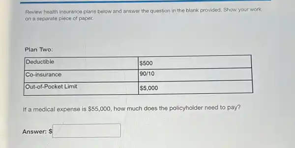 Review health insurance plans below and answer the question in the blank provided. Show your work on a separate piece of paper.
Plan Two:

 Deductible &  500 
 Co-insurance & 90 / 10 
 Out-of-Pocket Limit &  5,000 


If a medical expense is  55,000 , how much does the policyholder need to pay?
Answer: