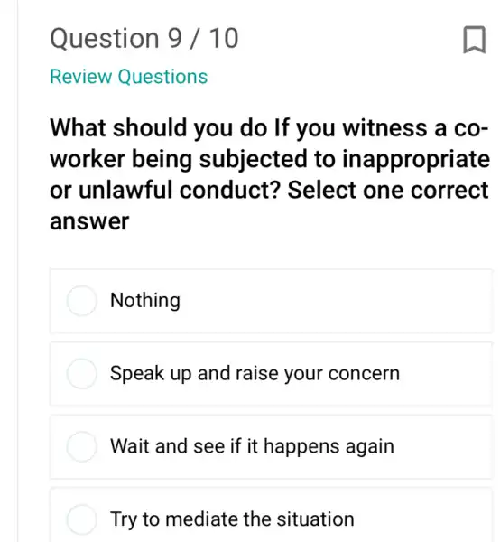 Review Questions
What should you do If you witness a co-
worker being subjected to ina ppropriate
or unlawful conduct?Select one correct
answer
Nothing
Speak up and raise your concern
Wait and see if it happens again
Try to mediate the situation