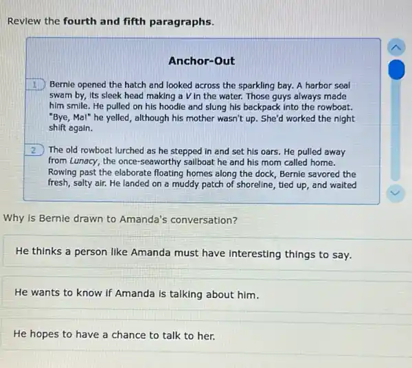 Revlew the fourth and fifth paragraphs.
Anchor-Out
1 Bernie opened the hatch and looked across the sparkling bay. A harbor seal
swam by, its sleek head making a V in the water. Those guys always made
him smile. He pulled on his hoodie and slung his backpack into the rowboat.
"Bye, Mal" he yelled , although his mother wasn't up. She'd worked the night
shift again.
2 The old rowboat lurched as he stepped in and set his oars He pulled away
from Lunacy, the once -seaworthy sailboat he and his mom called home.
Rowing past the elaborate floating homes along the dock, Bernie savored the
fresh, salty air. He landed on a muddy patch of shoreline, tied up, and waited
Why is Bernie drawn to Amanda's conversation?
He thinks a person like Amanda must have interesting things to say.
He wants to know if Amanda is talking about him.
He hopes to have a chance to talk to her.