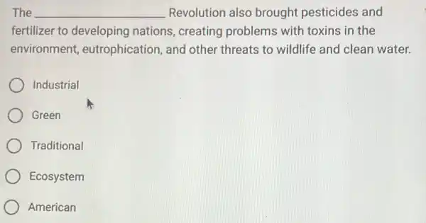 The __ Revolution also brought pesticides and
fertilizer to developing nations , creating problems with toxins in the
environment eutrophication, and other threats to wildlife and clean water.
Industrial
Green
Traditional
Ecosystem
American