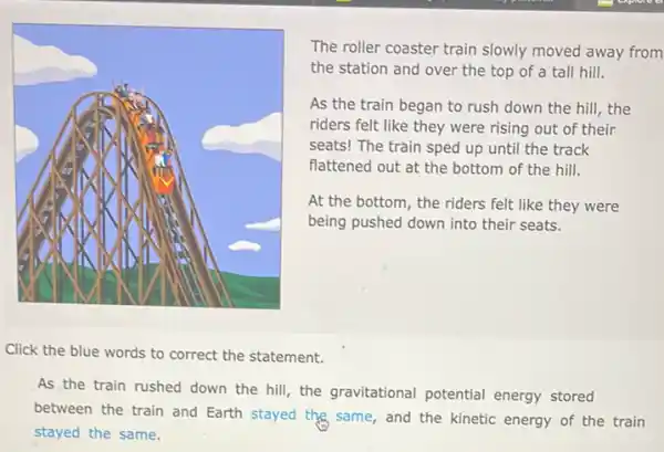 The roller coaster train slowly moved away from
the station and over the top of a tall hill.
As the train began to rush down the hill,the
riders felt like they were rising out of their
seats! The train sped up until the track
flattened out at the bottom of the hill.
At the bottom, the riders felt like they were
being pushed down into their seats.
Click the blue words to correct the statement.
As the train rushed down the hill, the gravitational potential energy stored
between the train and Earth stayed the same , and the kinetic energy of the train
stayed the same.