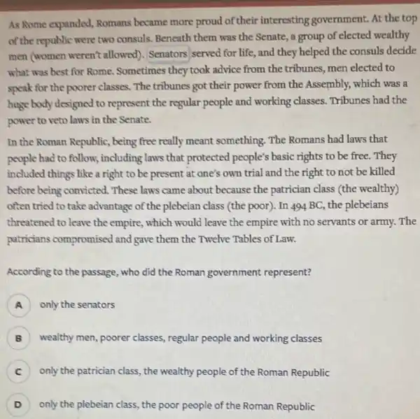 As Rome expanded Romans became more proud of their interesting government. At the top
of the republic were two consuls. Beneath them was the Senate, a group of elected wealthy
men (women weren't allowed). Senators served for life, and they helped the consuls decide
what was best for Rome. Sometimes they took advice from the tribunes, men elected to
speak for the poorer classes. The tribunes got their power from the Assembly, which was a
huge body designed to represent the regular people and working classes. Tribunes had the
power to veto laws in the Senate.
In the Roman Republic.being free really meant something. The Romans had laws that
people had to follow;including laws that protected people's basic rights to be free.They
included things like a right to be present at one's own trial and the right to not be killed
before being convicted These laws came about because the patrician class (the wealthy)
often tried to take advantage of the plebeian class (the poor). In 494 BC, the plebeians
threatened to leave the empire, which would leave the empire with no servants or army The
patricians compromised and gave them the Twelve Tables of Law.
According to the passage , who did the Roman government represent?
A ) only the senators
B wealthy men, poorer classes, regular people and working classes
only the patrician class , the wealthy people of the Roman Republic C
D ) only the plebeian class , the poor people of the Roman Republic