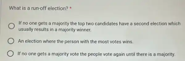 What is a run-off election?
If no one gets a majority the top two candidates have a second election which
usually results in a majority winner.
An election where the person with the most votes wins.
If no one gets a majority vote the people vote again until there is a majority.