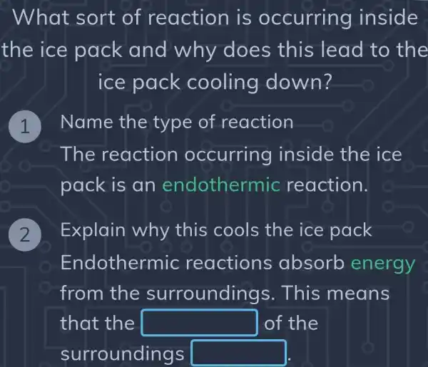 What s ort of re action is occurring inside .
the ic e pac k an oes this le ad to the
ice pack c ooling do wn?
Name the type of reaction
The reaction occurring in side the ic e
pack is an endothermic reaction.
Explain why this cools the ice pack
En dothermic re actions absorb energy
from th e surroun dings. This m eans
that the square  of the
surroun dings square