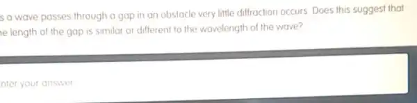 s a wave passes through a gap in an obstacle very little diffraction occurs. Does this suggest that
le length of the gap is similar or different to the wavelength of the wave?
nter your answer