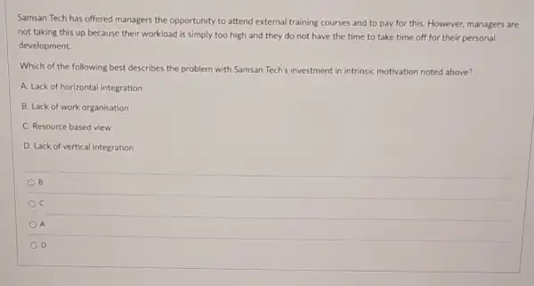 Samsan Tech has offered managers the opportunity to attend external training courses and to pay for this. However, managers are
not taking this up because their workload is simply too high and they do not have the time to take time off for their personal
development.
Which of the following best describes the problem with Samsan Tech's investment in intrinsic motivation noted above?
A. Lack of horizontal integration
B. Lack of work organisation
C. Resource based view
D. Lack of vertical integration
B
C
) A
D