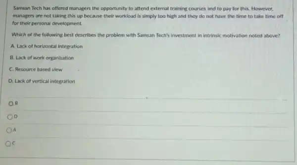 Samsan Tech has offered managers the opportunity to attend external training courses and to pay for this. However,
managers are not taking this up because their workload is simply too high and they do not have the time to take time off
for their personal development.
Which of the following best describes the problem with Samsan Tech's investment in intrinsic motivation noted above?
A. Lack of horizontal integration
B. Lack of work organisation
C. Resource based view
D. Lack of vertical integration
B
D
A
C