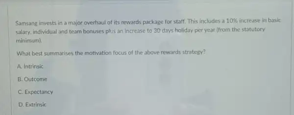 Samsang invests in a major overhaul of its rewards package for staff This includes a 10%  increase in basic
salary, individual and team bonuses plus an increase to 30 days holiday per year (from the statutory
minimum).
What best summarises the motivation focus of the above rewards strategy?
A. Intrinsic
B. Outcome
C. Expectancy
D. Extrinsic