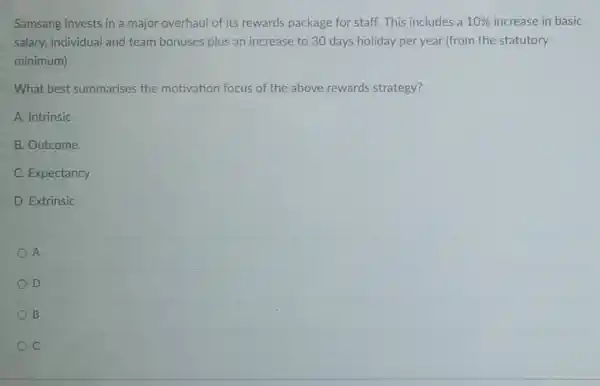 Samsang invests in a major overhaul of its rewards package for staff. This includes a 10%  increase in basic
salary, individual and team bonuses plus an increase to 30 days holiday per year (from the statutory
minimum).
What best summarises the motivation focus of the above rewards strategy?
A. Intrinsic
B. Outcome
C. Expectancy
D. Extrinsic
A
D
B
C