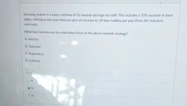 Samsang invests in a major overhaul of its rewards package for staff.This includes a 10%  increase in basic
salary, individual and team bonuses plus an increase to 30 days holiday per year (from the statutory
minimum).
What best summarises the motivation focus of the above rewards strategy?
A. Intrinsic
B. Outcome
C. Expectancy
D. Extrinsic
C
A
B
D