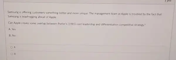 Samsung is offering customers something better and more unique. The m management team at Apple is troubled by the fact that
Samsung is leapfrogging ahead of Apple.
Can Apple create some overlap between Porter's (1985)cost-leadership and differentiation competitive strategy?
A. Yes
B. No
A
B