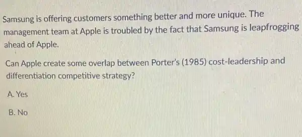 Samsung is offering customers something better and more unique . The
management team at Apple is troubled by the fact that Samsung is leapfrogging
ahead of Apple.
Can Apple create some overlap between Porter's (1985) cost -leadership and
differentiation competitive strategy?
A. Yes
B. No