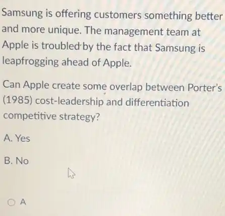 Samsung is offering customers something better
and more unique. The management team at
Apple is troubled-by the fact that Samsung is
leapfrogging ahead of Apple.
Can Apple create some overlap between Porter's
(1985) cost-leadership and differentiation
competitive strategy?
A. Yes
B. No
A