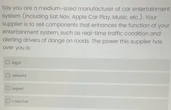 Say you are a medium-sized manufacturer of car entertainment
system (including Sat Nav, Apple Car Play, Music, etc.). Your
supplier is to sell components that enhances the function of your
entertainment system , such as real-time traffic condition and
alerting drivers of dange on roads. The power this supplier has
over you is:
legal
referent
expert
coercive