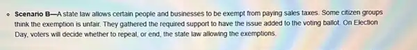 - Scenario B-Astate law allows certain people and businesses to be exempt from paying sales taxes. Some citizen groups
think the exemption is unfair. They gathered the required support to have the issue added to the voting ballot. On Election
Day, voters will decide whether to repeal, or end, the state law allowing the exemptions.