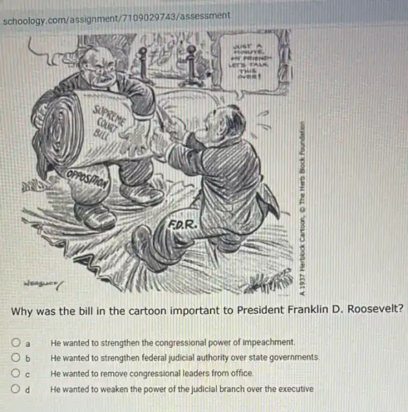 .schoology.com/assignment/7109029743/assessment
Why was the bill in the cartoon important to President Franklin D Roosevelt?
a He wanted to strengthen the congressional power of impeachment.
b He wanted to strengthen federal judicial authority over state governments.
C He wanted to remove congressional leaders from office.
d He wanted to weaken the power of the judicial branch over the executive