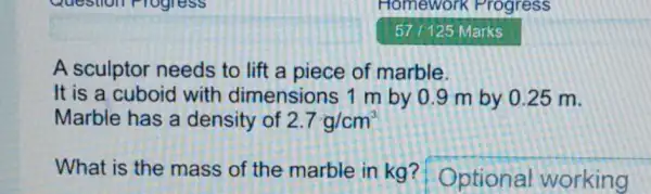 A sculptor needs to lift a piece of marble.
It is a cuboid with dimensions 1 m by 0 .9 m by 0 .25 m.
Marble has a density of 2.7g/cm^3
What is the mass of the marble in kg?Optional working