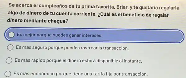 Se acerca el cumpleaños de tu prima favorita Briar, y te gustaria regalarle
algo de dinero de tu cuenta corriente ¿Cuál es el beneficio de regalar
dinero mediante cheque?
Es mejor porque puedes ganar intereses.
Es más seguro porque puedes rastrear la transacción.
Es más rápido porque el dinero estará disponible al instante.
Es más económico porque tiene una tarifa fija por transacción.