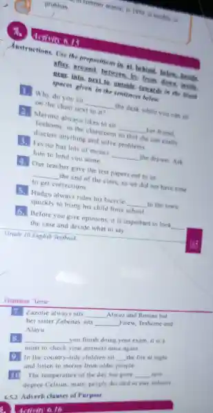 season, in 1949 in troubl C. in
problem
dctivin A.15
Anstructions Use the preposition in. at behind below.brside.
after.around. __ from down invide.
near.into next to outside towards in the blank
spaces given in the sentence below
Why do you sit __ the desk while you can sit
on the chair next to it?
2.Merima alway s likes to sif __ her friend.
Teshome in the classroom so that she can casily
discuss anything and solve problems
Fevisa has lots of money __ the drawer Ack
him to lend yo I some
4. Our teacher gave the test papers out to us
__
the end of the class,so we did not have time
to get corrections
5.Hadgu always rides his bicycle __ to the town
quickly to bring his child from school
6.Before you give opinions it is important to look
__
the case and decide what to say.
Grammar Tense
7. Zazotie alw sits
__
Almaz and Roman but
her sister Zebenay sits
__
Firew Teshome and
Alayu
__
you finish doing your exam, it is a
must to chec k your answers once again
8.
In the country-side children sit
__
the fire at night
and lister to stories from older people
10
The temperature of the day has gone
__
sere
degree Celsius many people decided to stars indoors
6.5.3 Adverb clauses of Purpose