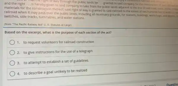 Sec. 2. That the right of way through the public lands be __
granted to said company for the construction of sald rallroad an
warr and cinjoy a continuous rallroad and telegr
and the right __
is hereby given to said company to take from the public lands adjacent to the line of said road, earth stone, timbe
materials for the construction thereof; said right of way is granted to said railroad to the extent of two hundred feet in width os ea
railroad when it may pass over the public lands, including all necessary grounds, for stations, buildings , workshops, and depots, m
switches, side tracks , turn tables, and water stations.
(from "The Pacific Railway Act" U. S. Statutes at Large)
Based on the excerpt what is the purpose of each section of the act?
1. to request volunteers for railroad construction
2. to give instructions for the use of a telegraph
3. to attempt to establish a set of guidelines
4. to describe a goal unlikely to be realized