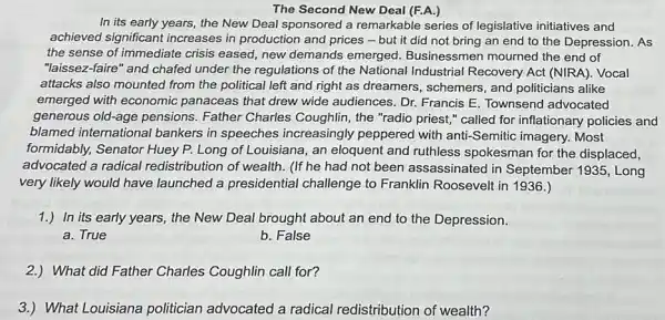 The Second New Deal (F.A.)
In its early years the New Deal sponsored a remarkable series of legislative initiatives and
achieved significant increases in production and prices-but it did not bring an end to the Depression As
the sense of immediate crisis eased, new demands emerged. Businessmen mourned the end of
"laissez-faire" and chafed under the regulations of the National Industrial Recovery Act (NIRA). Vocal
attacks also mounted from the political left and right as dreamers , schemers, and politicians alike
emerged with economic panaceas that drew wide audiences. Dr. Francis E Townsend advocated
generous old-age pensions Father Charles Coughlin , the "radio priest,"called for inflationary policies and
blamed international bankers in speeches increasingly peppered with anti-Semitic imagery. Most
formidably, Senator Huey P. Long of Louisiana , an eloquent and ruthless spokesman for the displaced,
advocated a radical redistribution of wealth. (If he had not been assassinated in September 1935, Long
very likely would have launched a presidential challenge to Franklin Roosevelt in 1936.)
1.) In its early years., the New Deal brought about an end to the Depression.
a. True
b. False
2.)What did Father Charles Coughlin call for?
3.)What Louisiana politician advocated a radical redistribution of wealth?