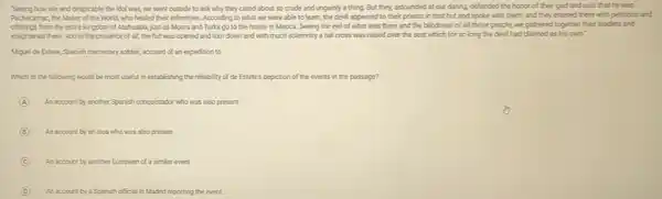 Seeing how vile and despicable the idol was,we went outside to ask why they cared about so crude and ungainly a thing. But they, astounded at our daring, defended the honor of their god and said that he was
Pachacamac, the Maker of the World, who healed their infirmities. According to what we were able to learn, the devil appeared to their priests in that hut and spoke with them, and they entered there with petitions and
offerings from the entire kingdom of Atahualpa, just as Moors and Turks go to the house in Mecca. Seeing the evil of what was there and the blindness of all those people.we gathered together their leaders and
enlightened them. And in the presence of all,the hut was opened and torn down and with much solemnity a tall cross was raised over the seat which for so long the devil had claimed as his own."
Miguel de Estete, Spanish mercenary soldier, account of an expedition to
Which of the following would be most useful in establishing the reliability of de Estete's depiction of the events in the passage?
A An account by another Spanish conquistador who was also present
B An account by an Inca who was also present
C An account by another European of a similar event
D An account by a Spunish official in Madrid reporting the event