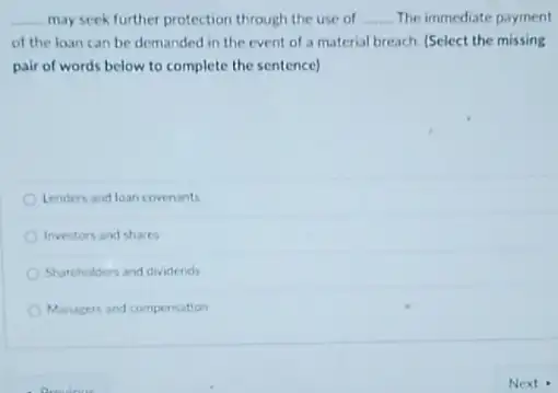 __ may seek further protection through the use of __ The immediate payment
of the loan can be demanded in the event of a material breach. (Select the missing
pair of words below to complete the sentence)
Lenders and loan covenants
Investors and shares
Shareholders and dividends
Managers and compensation