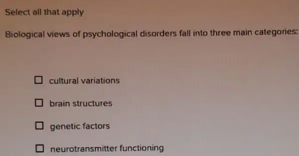 Select all that apply
Biological views of psychological disorders fall into three main categories:
cultural variations
brain structures
genetic factors
neurotransmitter functioning