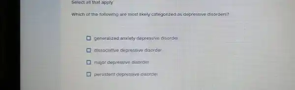 Select all that apply
Which of the following are most likely categorized as depressive disorders?
generalized anxiety depressive disorder
dissociative depressive disorder
major depressive disorder
persistent depressive disorder