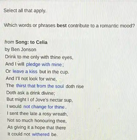 Select all that apply.
Which words or phrases best contribute to a romantic mood?
from Song: to Celia
by Ben Jonson
Drink to me only with thine eyes,
And I will pledge with mine:
Or leave a kiss but in the cup.
And I'll not look for wine.
The thirst that from the soul doth rise
Doth ask a drink divine:
But might I of Jove's nectar sup,
I would not change for thine
I sent thee late a rosy wreath,
Not so much honouring thee.
AS giving it a hope that there