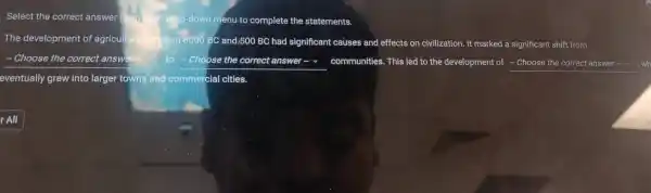 Select the co rrect answer
app-down menu to comp lete the sta tements.
The of agricul	veen 8000 BC an d,500 BC had signi ficant c effects on civilizatior 1. It mar ked a significant shif from
- Choose the correct answe	to -Choose the correct answer communit ies. This led to the deve lopment of __
eventually grew into large cial cities