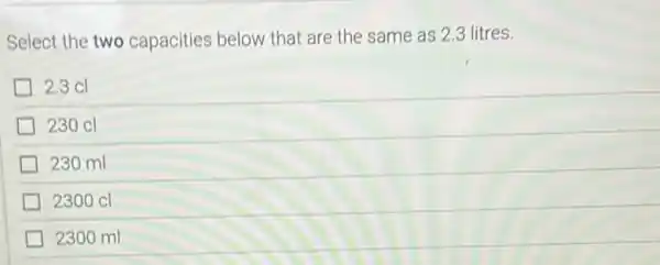 Select the two capacities below that are the same as 2.3 litres.
2.3 cl
230 cl
230 ml
2300 cl
2300 ml