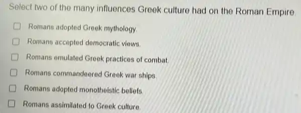 Select two of the many influences Greek culture had on the Roman Empire
D Romans adopted Greek mythology.
Romans accepted democratic views.
Romans emulated Greek practices of combat
D Romans commandeered Greek war ships
D Romans adopted monotheistic beliefs.
Romans assimilated to Greek culture.