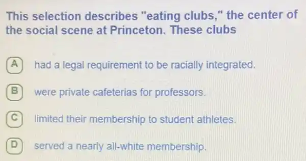 This selection describes "eating clubs," the center of
the social scene at Princeton. These clubs
A had a legal requirement to be racially integrated.
B 7 were private cafeterias for professors.
C limited their membership to student athletes c
D 7 served a nearly all-white membership.