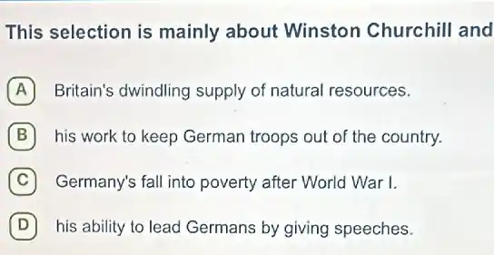 This selection is mainly about Winston Churchill and
A Britain's dwindling supply of natural resources.
B his work to keep German troops out of the country.
C Germany's fall into poverty after World War I.
D his ability to lead Germans by giving speeches. D