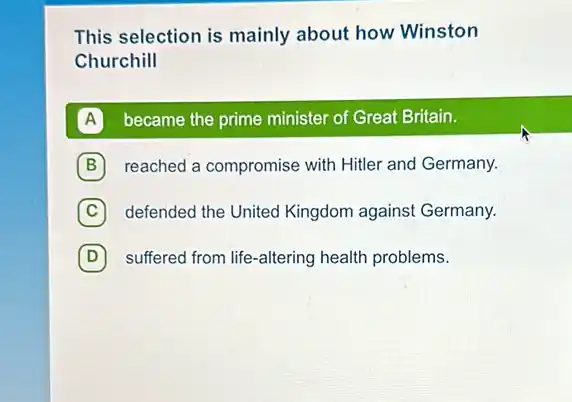 This selection is mainly about how Winston
Churchill
A became the prime minister of Great Britain. A
B reached a compromise with Hitler and Germany. B
C defended the United Kingdom against Germany. C
D suffered from life-altering health problems. D