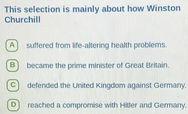 This selection is mainly about how Winston
Churchill
A suffered from life -altering health problems.
B 7 became the prime minister of Great Britain.
C defended the United Kingdom against Germany.
D reached a compromise with Hitler and Germany. D