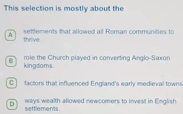 This selection is mostly about the
A
settlements that allowed all Roman communities to
A
thrive.
B
role the Church played in converting Anglo-Saxon
B
kingdoms.
C 7 factors that influenced England's early medieval towns
D
ways wealth allowed newcomers to invest in English
D
settlements.