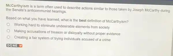 the Senate's anticommunist hearings.
McCarthyism is a term often used to describe actions similar to those taken by Joseph McCarthy during
Based on what you have learned, what is the best definition of McCarthyism?
Working hard to eliminate undesirable elements from society
Making accusations of treason or disloyalty without proper evidence
Creating a fair system of trying individuals accused of a crime