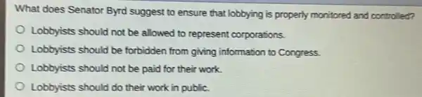 What does Senator Byrd suggest to ensure that lobbying is properly monitored and controlled?
Lobbyists should not be allowed to represent corporations.
Lobbyists should be forbidden from giving information to Congress.
Lobbyists should not be paid for their work.
Lobbyists should do their work in public