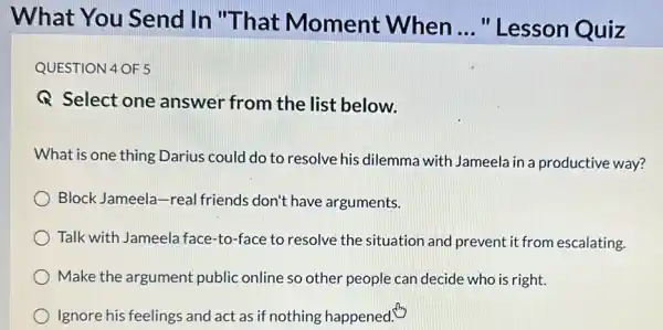 What You Send In "That Moment When
__ " Lesson Quiz
QUESTION 4 OF 5
Q Select one answer from the list below.
What is one thing Darius could do to resolve his dilemma with Jameela in a productive way?
Block Jameela-real friends don't have arguments.
Talk with Jameela face -to-face to resolve the situation and prevent it from escalating.
Make the argument public online so other people can decide who is right.
Ignore his feelings and act as if nothing happened.