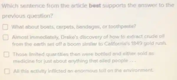 Which sentence from the article best supports the answer to the
previous question?
What about boats , carpets, bandages or toothpaste?
Almost immediately Drake's discovery of how to extract crude oil
from the earth set off a boom similar to California's 1849 gold rush.
Those limited quantities then were bottled and either sold as
medicine for just about anything that ailed people __
D All this activity inflicted an enormous toll on the environment.