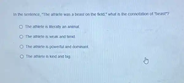 In the sentence, "The athlete was a beast on the field,"what is the connotation of "beast"?
The athlete is literally an animal
The athlete is weak and timid.
The athlete is powerful and dominant.
The athlete is kind and big.